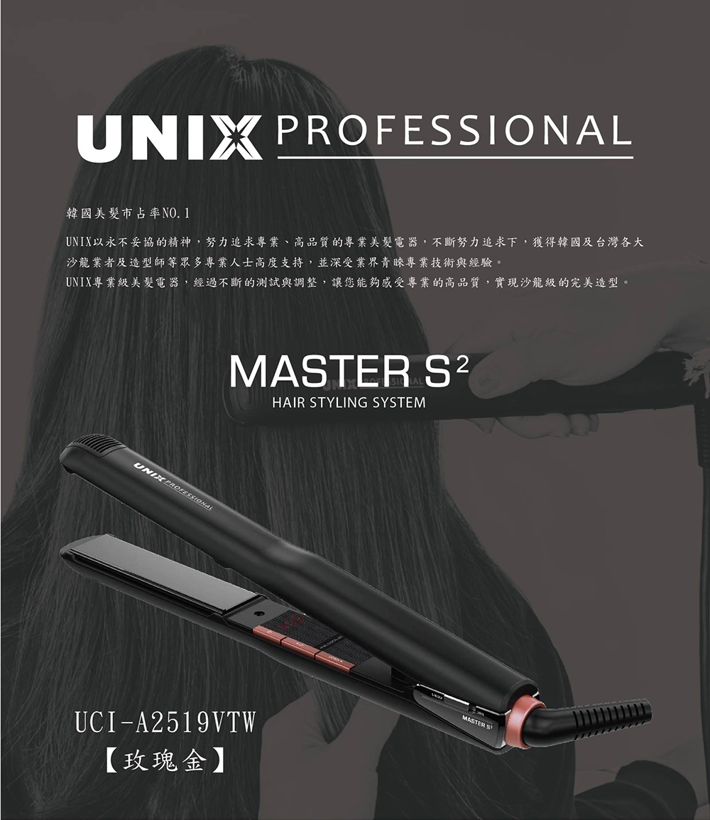 韓國美髮市占率NO. 1 UNIX以永不妥協的精神,努力追求專業、高品質的專業美髮電器,不斷努力追求下,獲得韓國及台灣各大 沙龍業者及造型師等眾多專業人士高度支持,並深受業界青睞專業技術與經驗。 UNIX專業級美髮電器,經過不斷的測試與調整,讓您能夠感受專業的高品質,實現沙龍級的完美造型。 玫瑰金