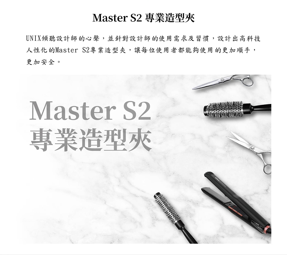 Master S2 專業造型夾 UNIX傾聽設計師的心聲,並針對設計師的使用需求及習慣,設計出高科技 人性化的Master S2專業造型夾,讓每位使用者都能夠使用的更加順手, 更加安全。 專業造型夾