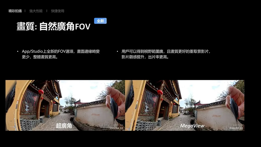 精彩拍攝強大性能 快捷使用全新:自然廣角FOV /Studio上全新的FOV選項,畫面邊緣畸變更少,整體畫質更高。 用戶可以得到視野範圍廣,且畫質更好的重取景影片,影片觀感提升,出片率更高。超廣角 ONMegaViewInsta360 SHOT ONSInsta360